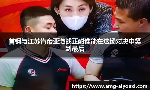 首钢与江苏肯帝亚激战正酣谁能在这场对决中笑到最后