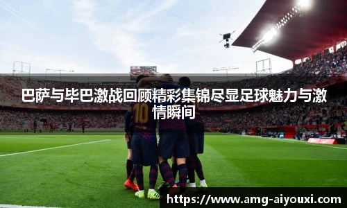 巴萨与毕巴激战回顾精彩集锦尽显足球魅力与激情瞬间