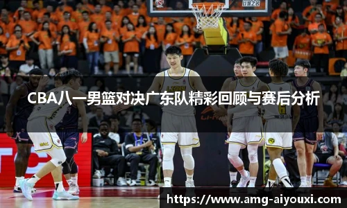 CBA八一男篮对决广东队精彩回顾与赛后分析